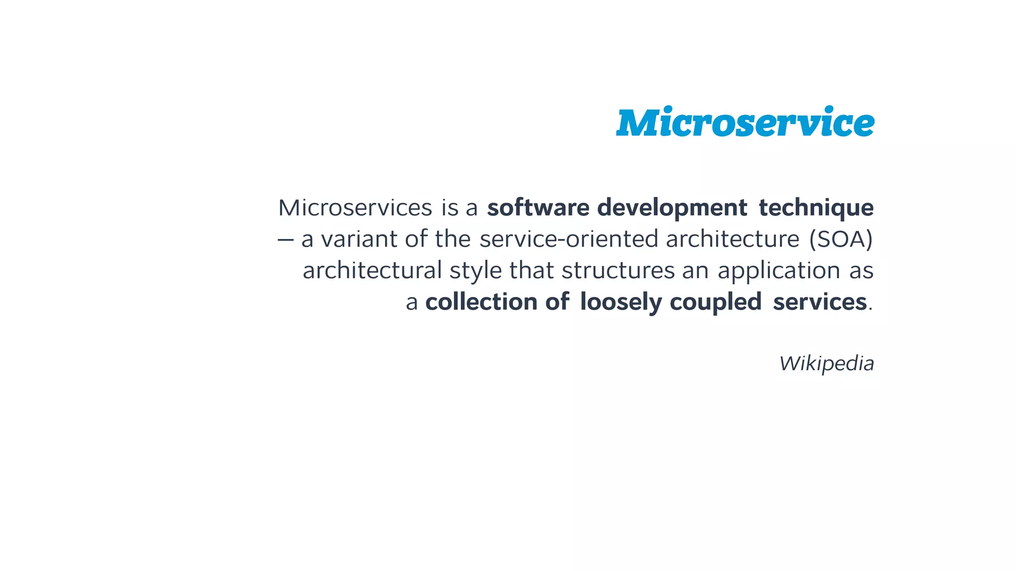 Microservice
Microservices is a software development technique 
— a variant of the service-oriented architecture (SOA)
architectural style that structures an application as  
a collection of loosely coupled services.
Wikipedia
 