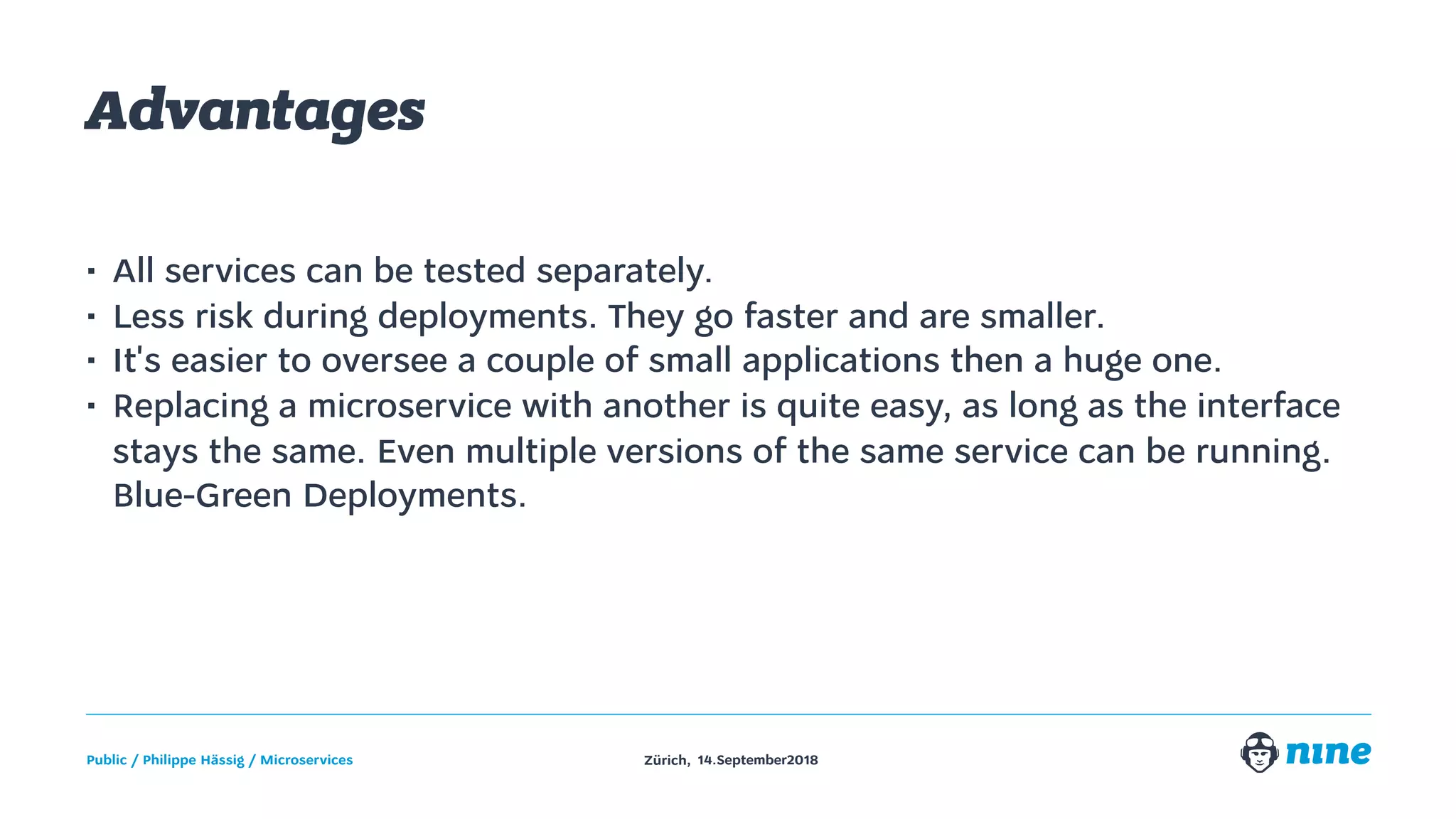 Zürich,Public / Philippe Hässig / Microservices 14.September2018
Advantages
• All services can be tested separately.
• Less risk during deployments. They go faster and are smaller.
• It's easier to oversee a couple of small applications then a huge one.
• Replacing a microservice with another is quite easy, as long as the interface
stays the same. Even multiple versions of the same service can be running.
Blue-Green Deployments.
 