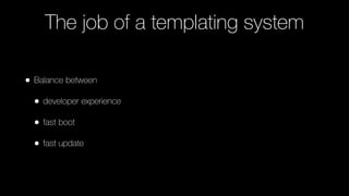 The job of a templating system
• Balance between
• developer experience
• fast boot
• fast update
 