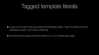 Tagged template literals
• a tag is a function that processes the template literal - both the literal and the
expressive parts. Can return anything.
• the literal parts-array will be the same (===) in consecutive calls
 