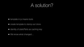 A solution?
• template in js means tools
• create template to stamp out clone
• identity of staticParts as caching-key
• We know what changed…
 
