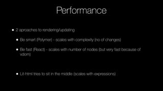 Performance
• 2 aproaches to rendering/updating
• Be smart (Polymer) - scales with complexity (no of changes)
• Be fast (React) - scales with number of nodes (but very fast because of
vdom)
• Lit-html tries to sit in the middle (scales with expressions)
 