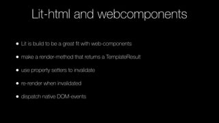 Lit-html and webcomponents
• Lit is build to be a great ﬁt with web-components
• make a render-method that returns a TemplateResult
• use property setters to invalidate
• re-render when invalidated
• dispatch native DOM-events
 