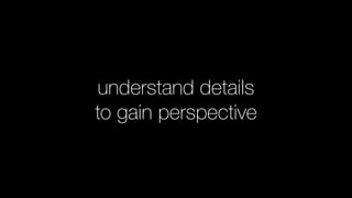 understand details
to gain perspective
 