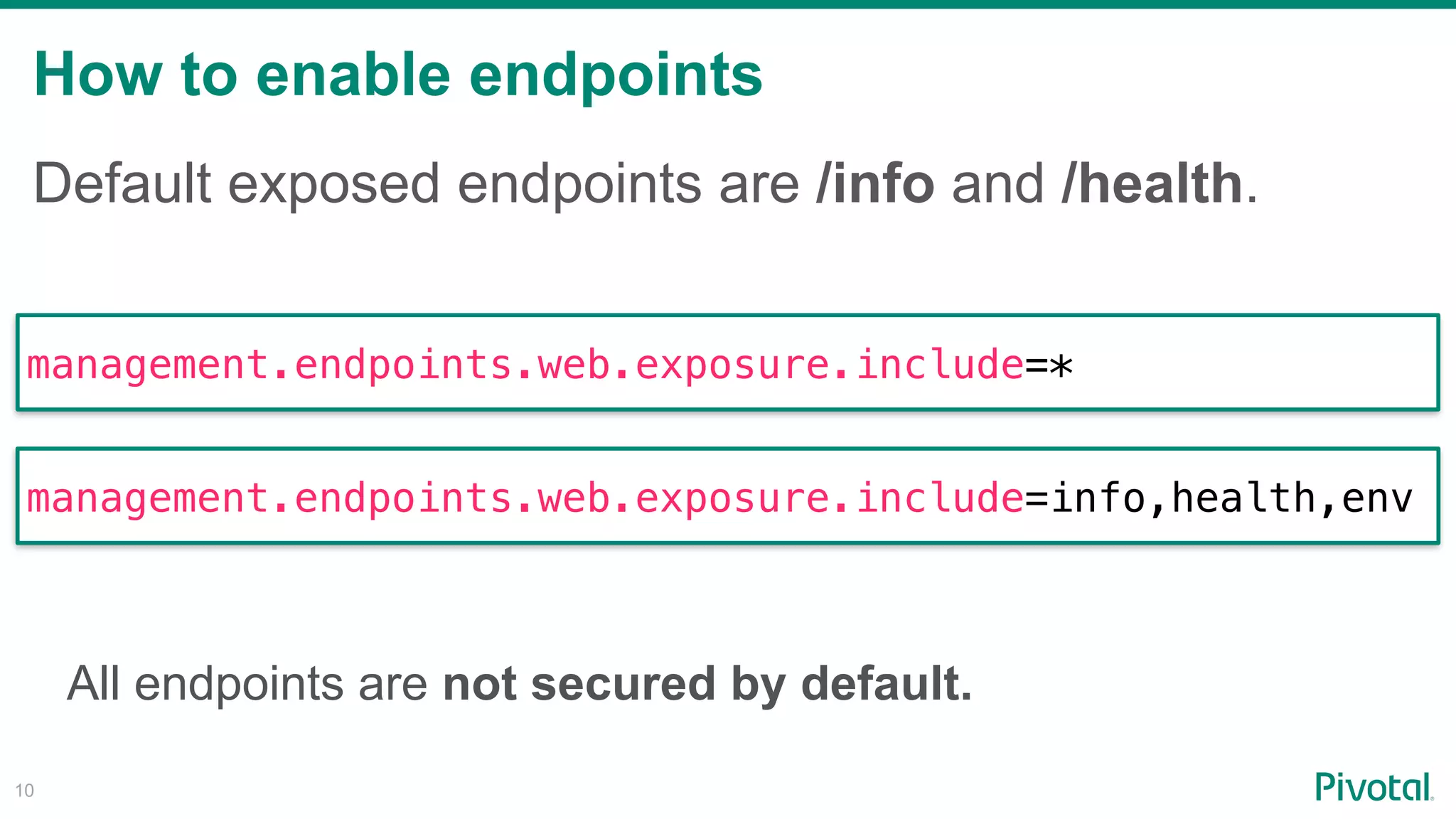 How to enable endpoints
!10
Default exposed endpoints are /info and /health.
management.endpoints.web.exposure.include=*
management.endpoints.web.exposure.include=info,health,env
All endpoints are not secured by default.
 