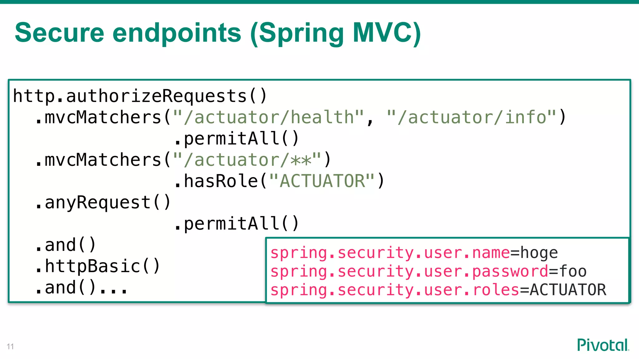 Secure endpoints (Spring MVC)
!11
http.authorizeRequests()
.mvcMatchers("/actuator/health", "/actuator/info")
.permitAll()
.mvcMatchers("/actuator/**") 
.hasRole("ACTUATOR")
.anyRequest()
.permitAll()
.and()
.httpBasic()
.and()...
spring.security.user.name=hoge
spring.security.user.password=foo
spring.security.user.roles=ACTUATOR
 