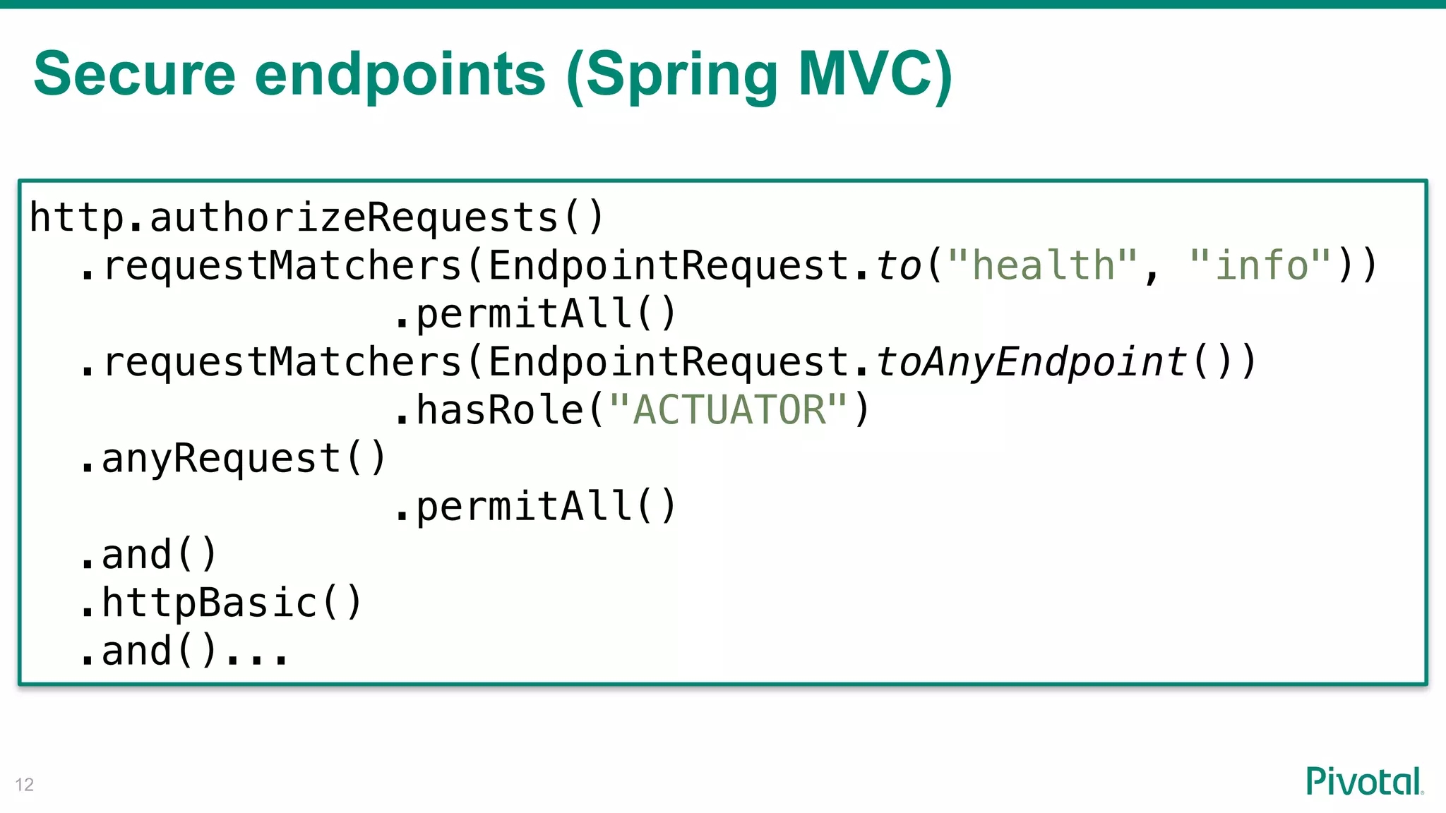 Secure endpoints (Spring MVC)
!12
http.authorizeRequests()
.requestMatchers(EndpointRequest.to("health", "info"))
.permitAll()
.requestMatchers(EndpointRequest.toAnyEndpoint()) 
.hasRole("ACTUATOR")
.anyRequest()
.permitAll()
.and()
.httpBasic()
.and()...
 