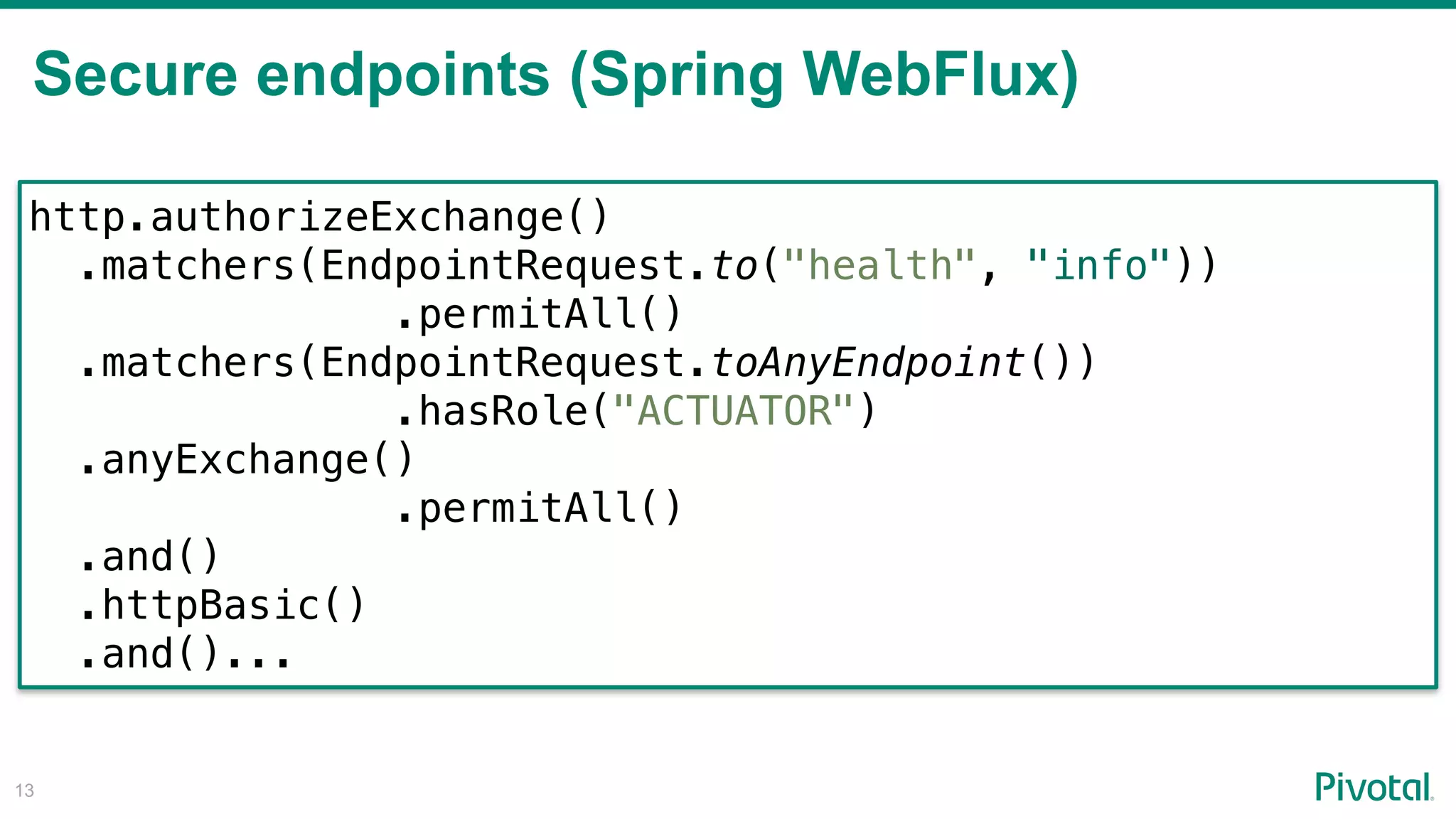 Secure endpoints (Spring WebFlux)
!13
http.authorizeExchange()
.matchers(EndpointRequest.to("health", "info"))
.permitAll()
.matchers(EndpointRequest.toAnyEndpoint()) 
.hasRole("ACTUATOR")
.anyExchange()
.permitAll()
.and()
.httpBasic()
.and()...
 