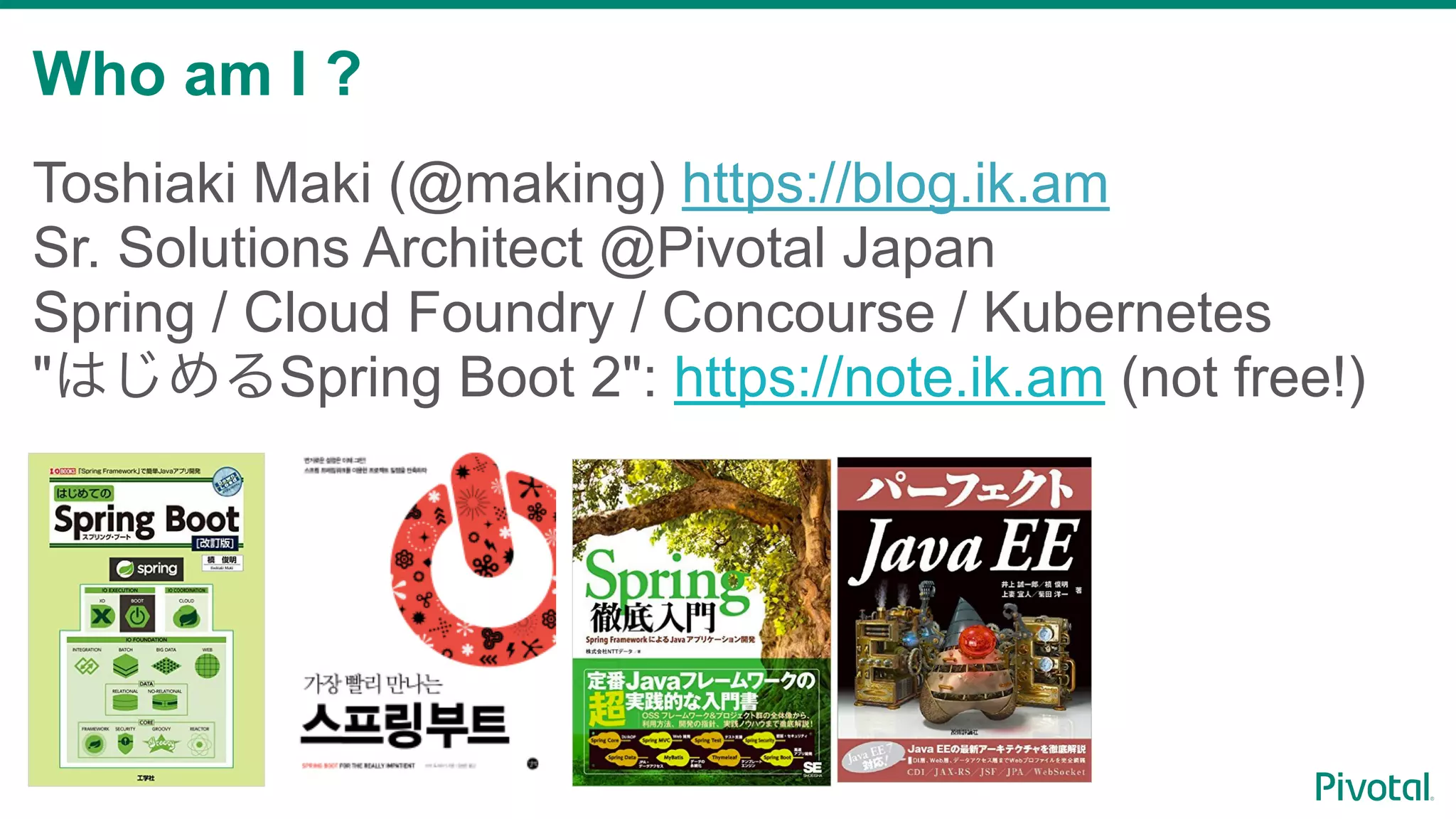 Who am I ?
2
Toshiaki Maki (@making) https://blog.ik.am
Sr. Solutions Architect @Pivotal Japan
Spring / Cloud Foundry / Concourse / Kubernetes
" Spring Boot 2": https://note.ik.am (not free!)
 