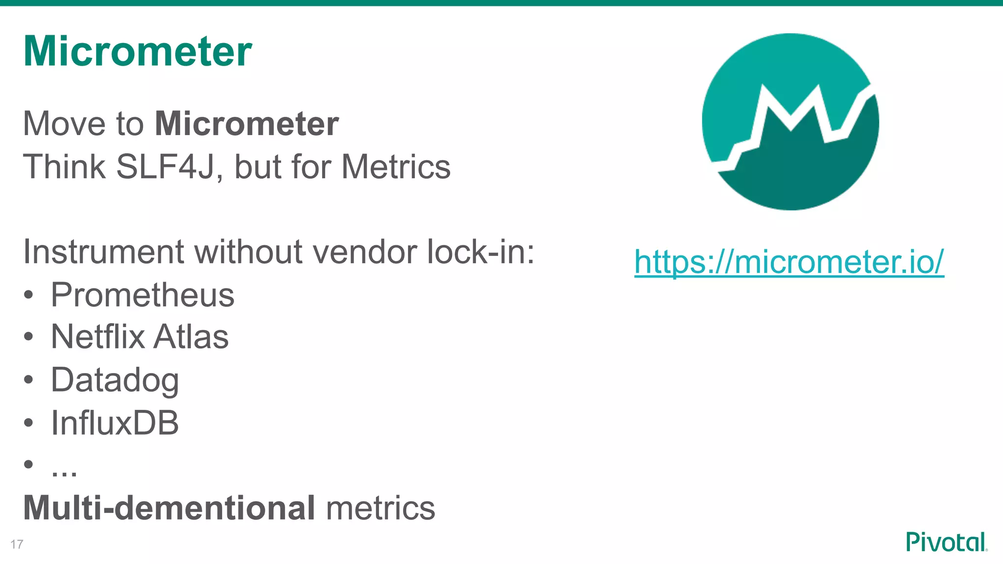 Micrometer
!17
Move to Micrometer
Think SLF4J, but for Metrics
Instrument without vendor lock-in:
• Prometheus
• Netflix Atlas
• Datadog
• InfluxDB
• ...
Multi-dementional metrics
https://micrometer.io/
 