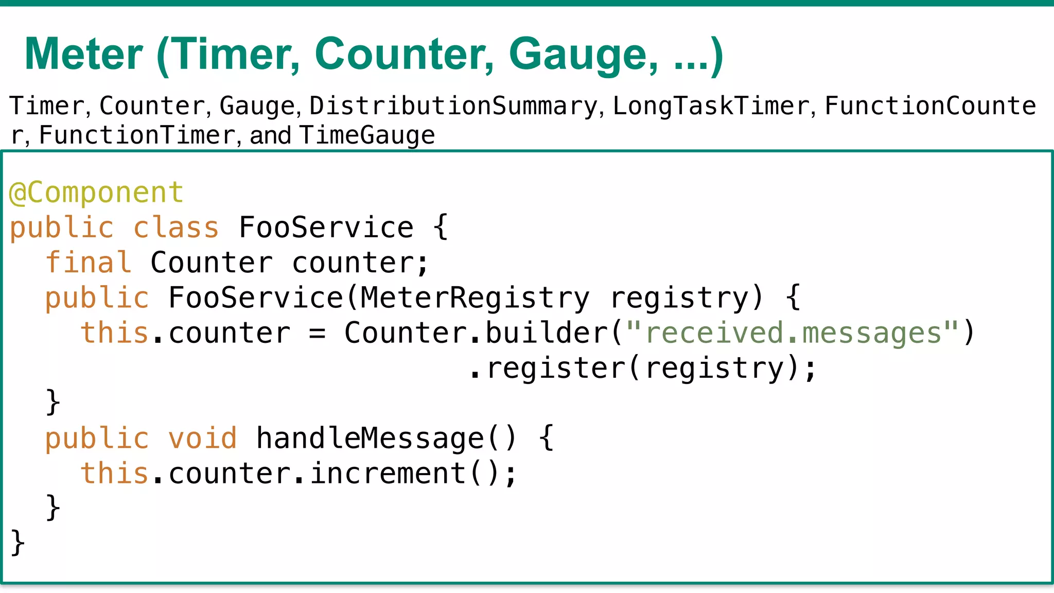 Meter (Timer, Counter, Gauge, ...)
!43
Timer, Counter, Gauge, DistributionSummary, LongTaskTimer, FunctionCounte
r, FunctionTimer, and TimeGauge
@Component
public class FooService {
final Counter counter;
public FooService(MeterRegistry registry) {
this.counter = Counter.builder("received.messages")
.register(registry);
}
public void handleMessage() {
this.counter.increment();
}
}
 
