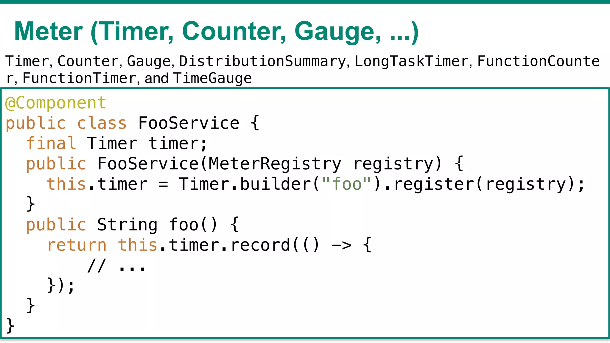 Meter (Timer, Counter, Gauge, ...)
!44
@Component
public class FooService {
final Timer timer;
public FooService(MeterRegistry registry) {
this.timer = Timer.builder("foo").register(registry);
}
public String foo() {
return this.timer.record(() -> {
// ...
});
}
}
Timer, Counter, Gauge, DistributionSummary, LongTaskTimer, FunctionCounte
r, FunctionTimer, and TimeGauge
 