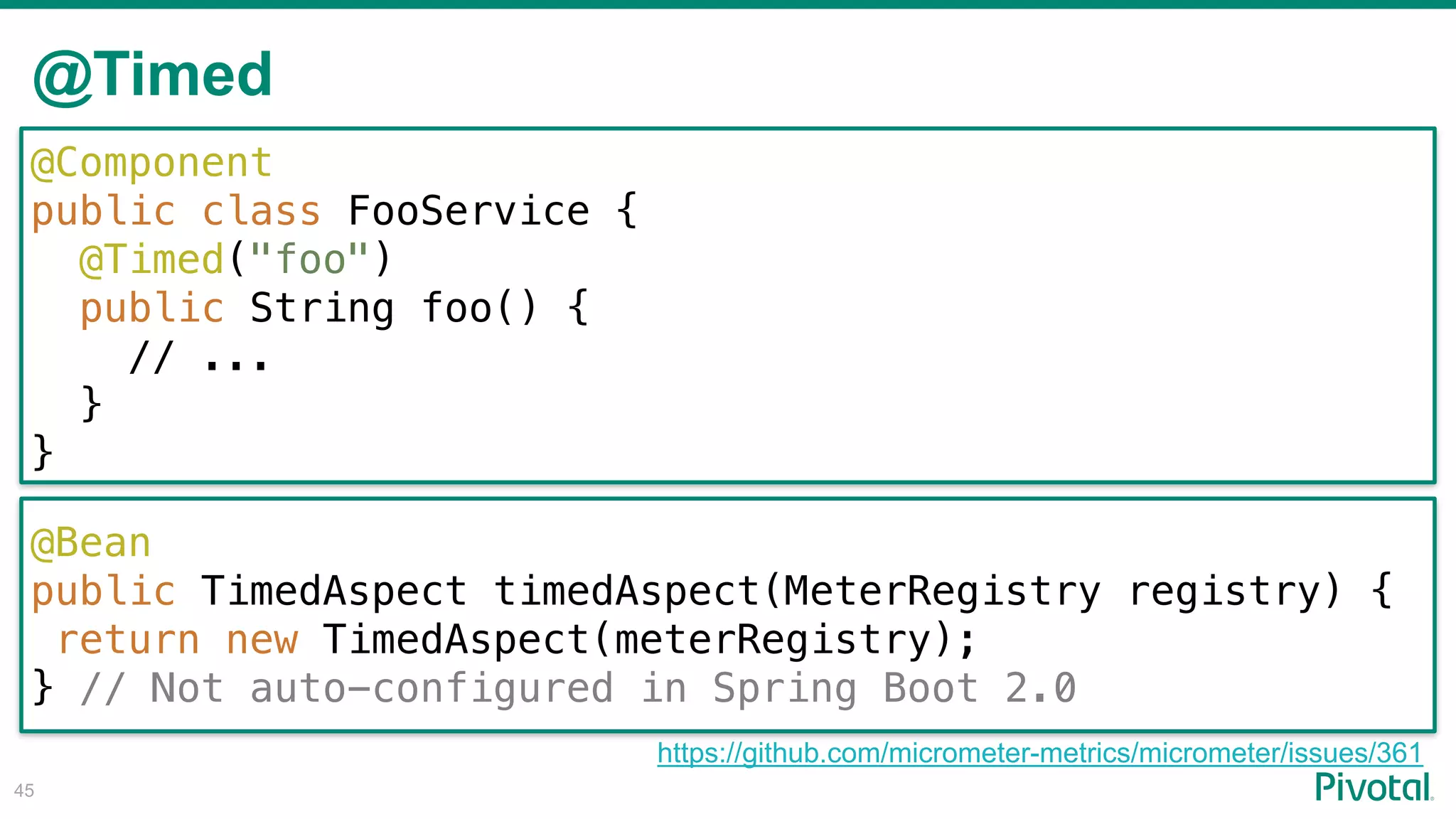 @Timed
!45
@Component
public class FooService {
@Timed("foo")
public String foo() {
// ...
}
}
@Bean
public TimedAspect timedAspect(MeterRegistry registry) {
return new TimedAspect(meterRegistry);
} // Not auto-configured in Spring Boot 2.0
https://github.com/micrometer-metrics/micrometer/issues/361
 
