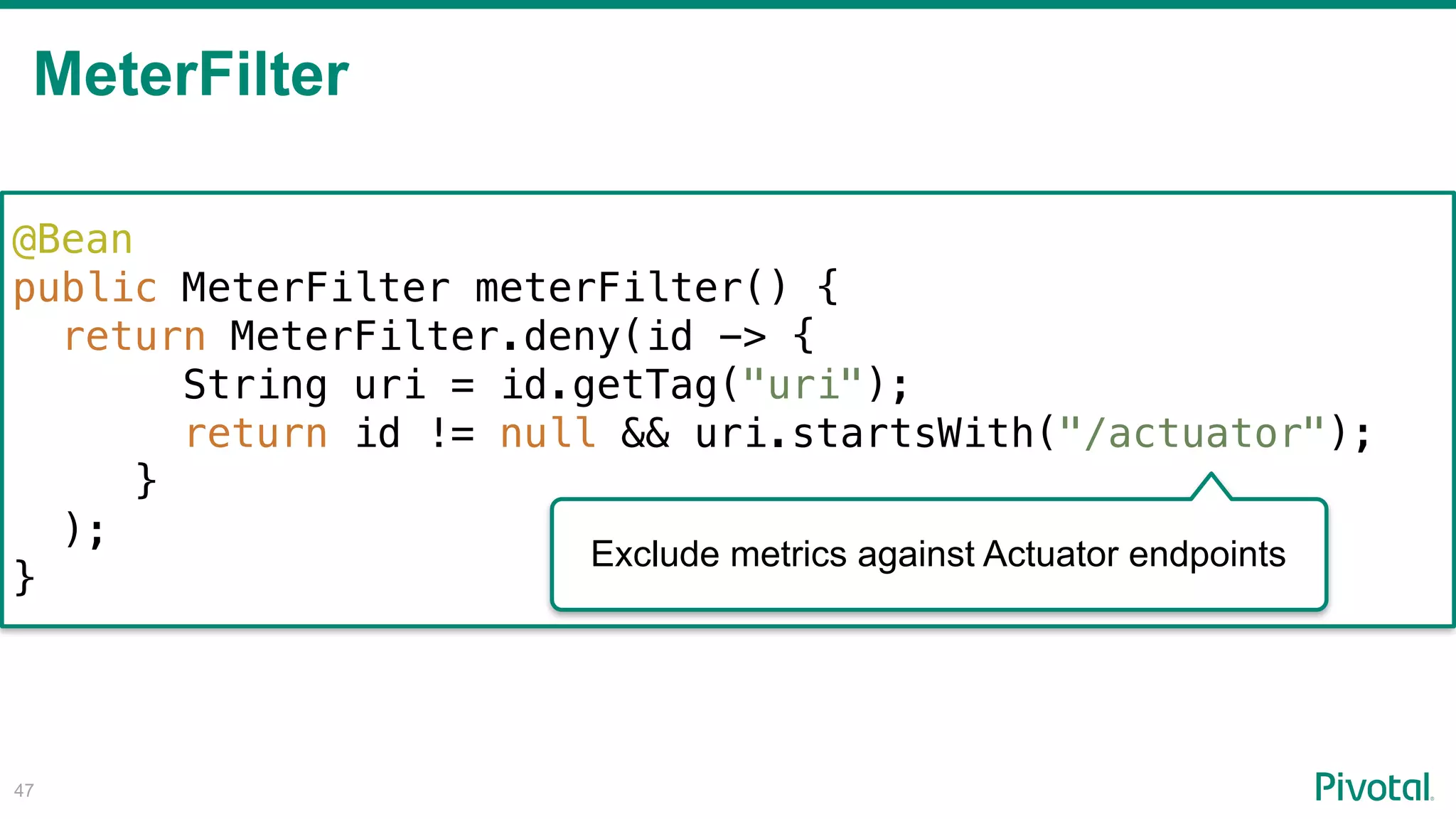 MeterFilter
!47
@Bean
public MeterFilter meterFilter() {
return MeterFilter.deny(id -> {
String uri = id.getTag("uri");
return id != null && uri.startsWith("/actuator");
}
);
}
Exclude metrics against Actuator endpoints
 