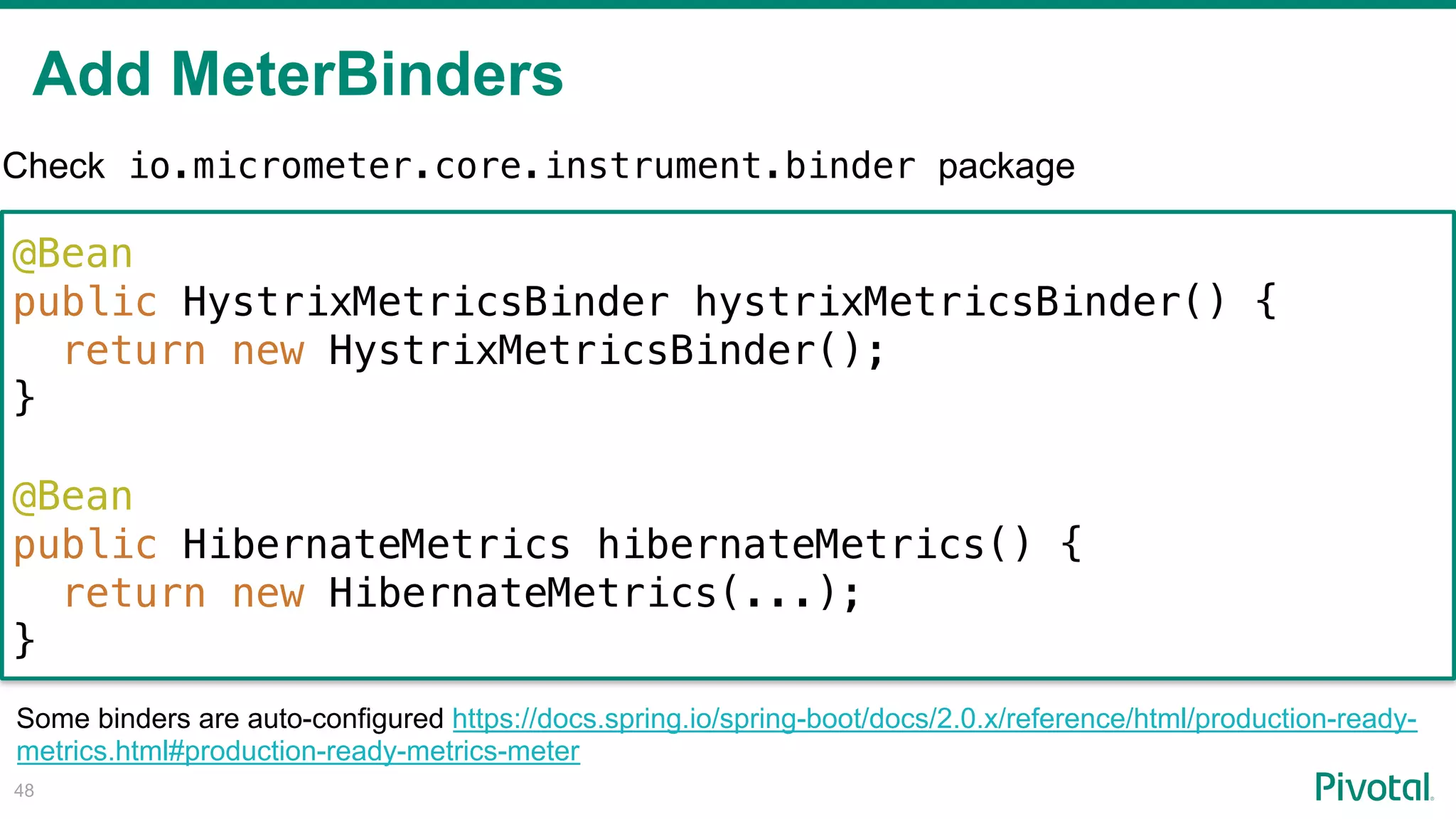 Add MeterBinders
!48
@Bean
public HystrixMetricsBinder hystrixMetricsBinder() {
return new HystrixMetricsBinder();
}
@Bean
public HibernateMetrics hibernateMetrics() {
return new HibernateMetrics(...);
}
Check io.micrometer.core.instrument.binder package
Some binders are auto-configured https://docs.spring.io/spring-boot/docs/2.0.x/reference/html/production-ready-
metrics.html#production-ready-metrics-meter
 