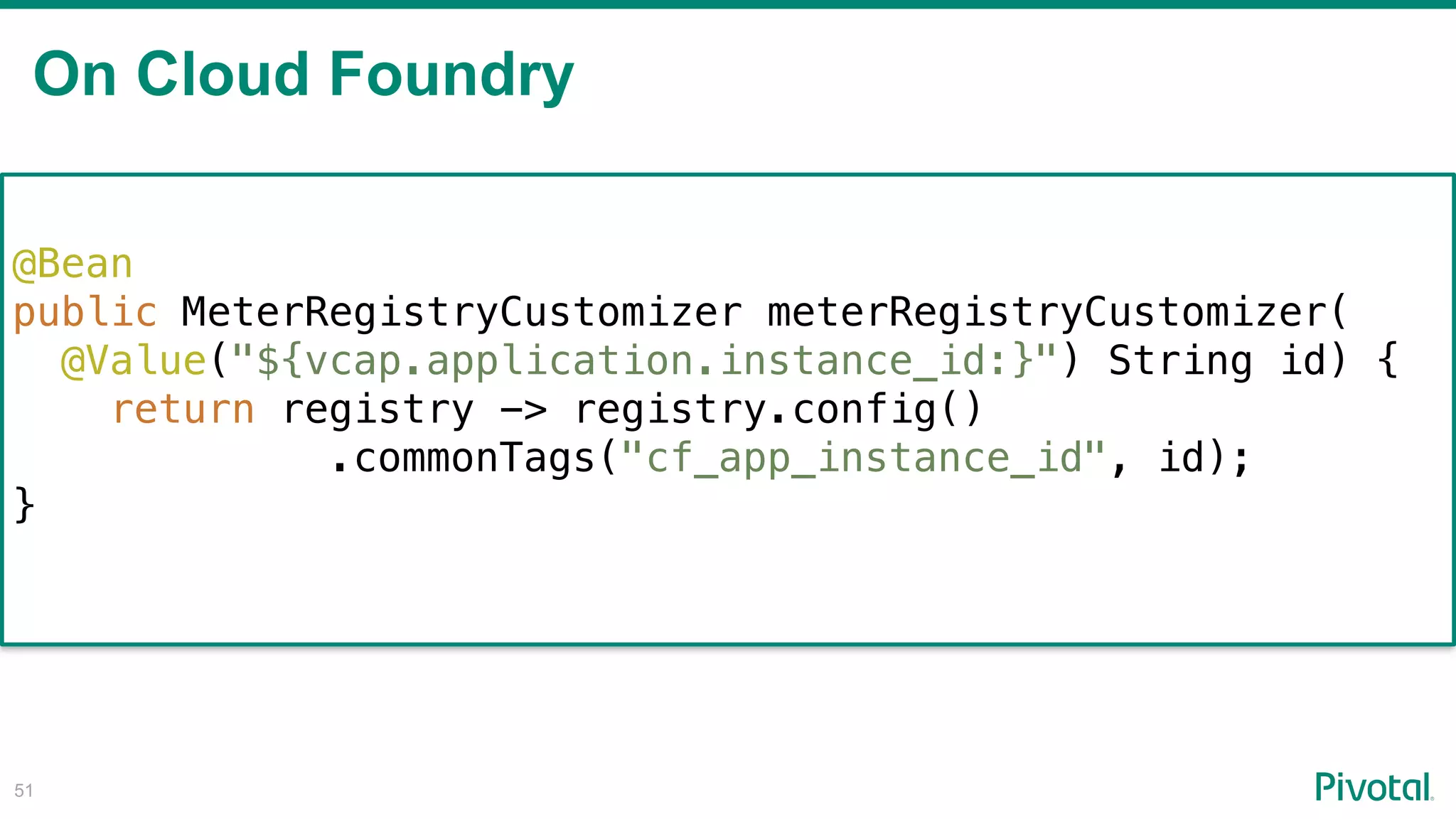 On Cloud Foundry
!51
@Bean
public MeterRegistryCustomizer meterRegistryCustomizer(
@Value("${vcap.application.instance_id:}") String id) {
return registry -> registry.config()
.commonTags("cf_app_instance_id", id);
}
 