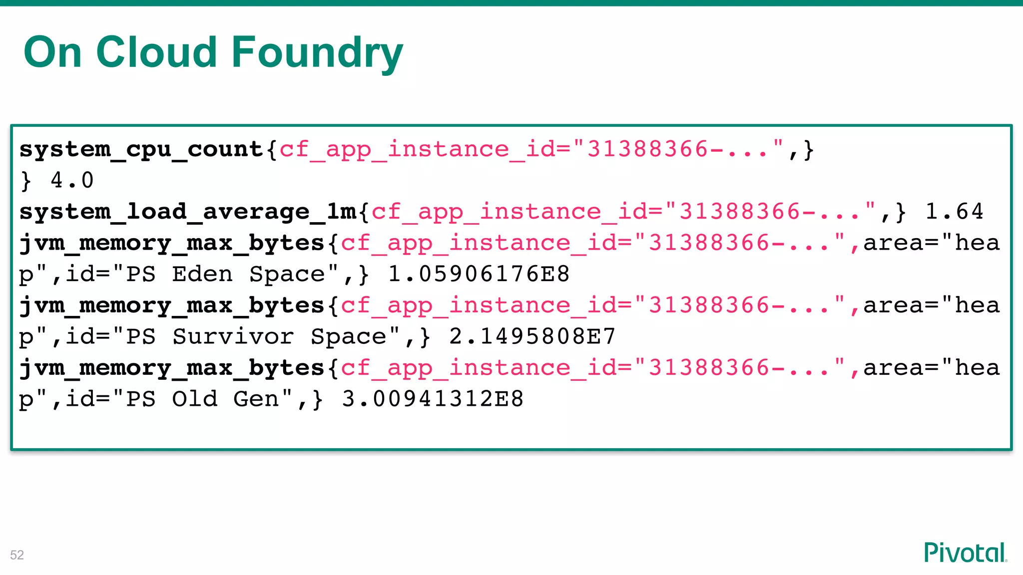 On Cloud Foundry
!52
system_cpu_count{cf_app_instance_id="31388366-...",}
} 4.0
system_load_average_1m{cf_app_instance_id="31388366-...",} 1.64
jvm_memory_max_bytes{cf_app_instance_id="31388366-...",area="hea
p",id="PS Eden Space",} 1.05906176E8
jvm_memory_max_bytes{cf_app_instance_id="31388366-...",area="hea
p",id="PS Survivor Space",} 2.1495808E7
jvm_memory_max_bytes{cf_app_instance_id="31388366-...",area="hea
p",id="PS Old Gen",} 3.00941312E8
 