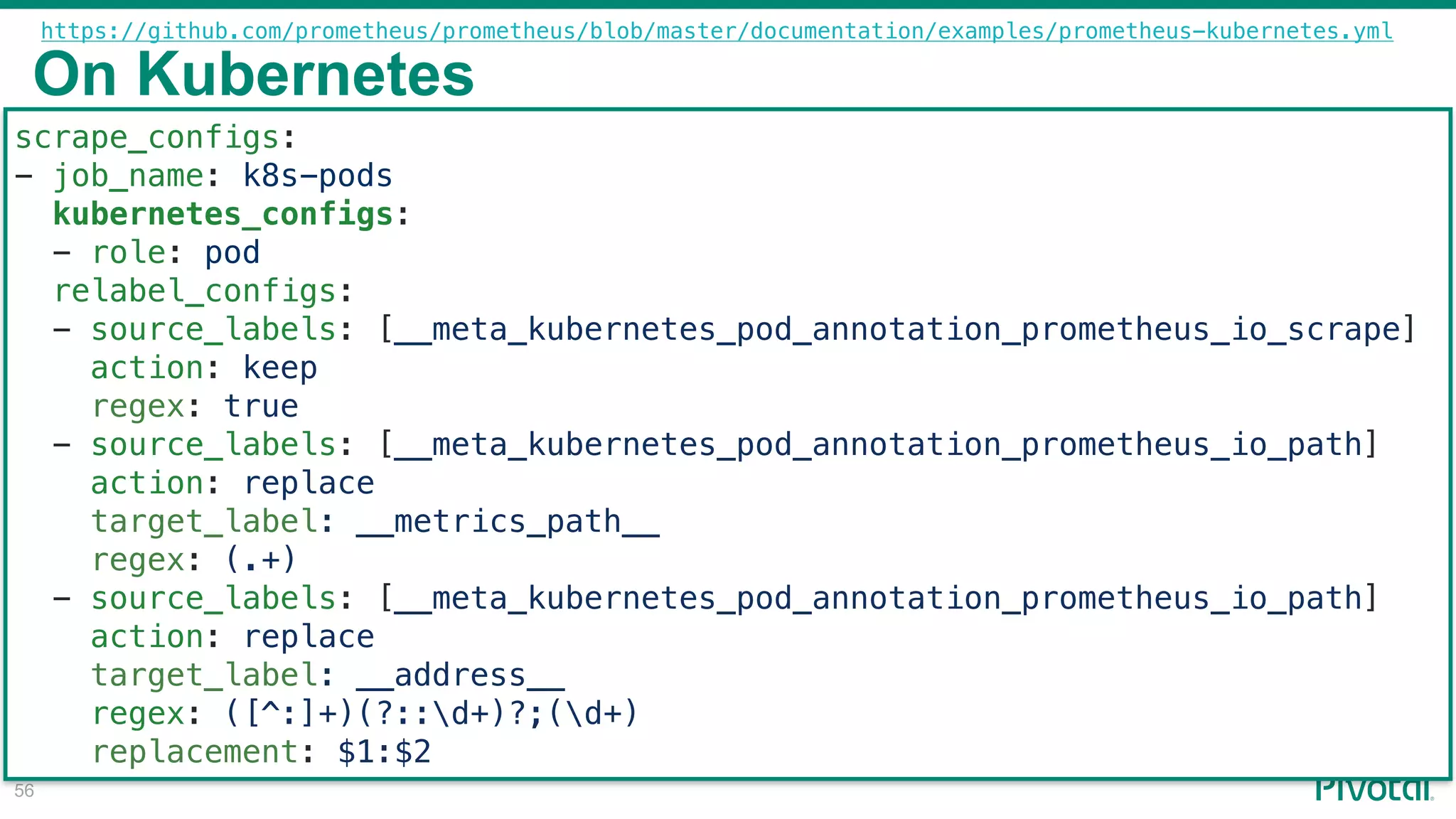 !56
scrape_configs:
- job_name: k8s-pods
kubernetes_configs:
- role: pod
relabel_configs:
- source_labels: [__meta_kubernetes_pod_annotation_prometheus_io_scrape]
action: keep
regex: true
- source_labels: [__meta_kubernetes_pod_annotation_prometheus_io_path]
action: replace
target_label: __metrics_path__
regex: (.+)
- source_labels: [__meta_kubernetes_pod_annotation_prometheus_io_path]
action: replace
target_label: __address__
regex: ([^:]+)(?::d+)?;(d+)
replacement: $1:$2
On Kubernetes
https://github.com/prometheus/prometheus/blob/master/documentation/examples/prometheus-kubernetes.yml
 