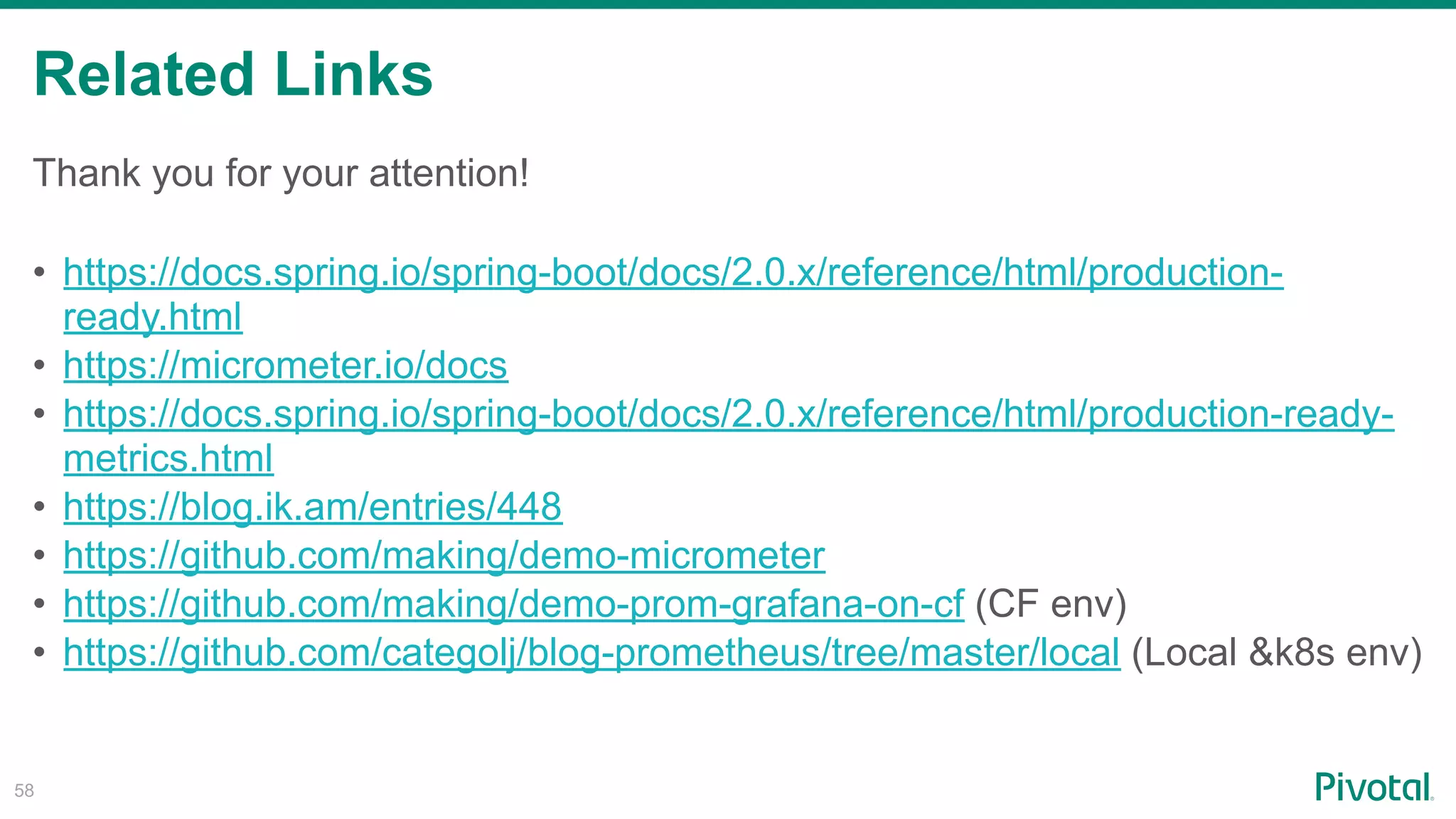 Related Links
!58
Thank you for your attention!
• https://docs.spring.io/spring-boot/docs/2.0.x/reference/html/production-
ready.html
• https://micrometer.io/docs
• https://docs.spring.io/spring-boot/docs/2.0.x/reference/html/production-ready-
metrics.html
• https://blog.ik.am/entries/448
• https://github.com/making/demo-micrometer
• https://github.com/making/demo-prom-grafana-on-cf (CF env)
• https://github.com/categolj/blog-prometheus/tree/master/local (Local &k8s env)
 