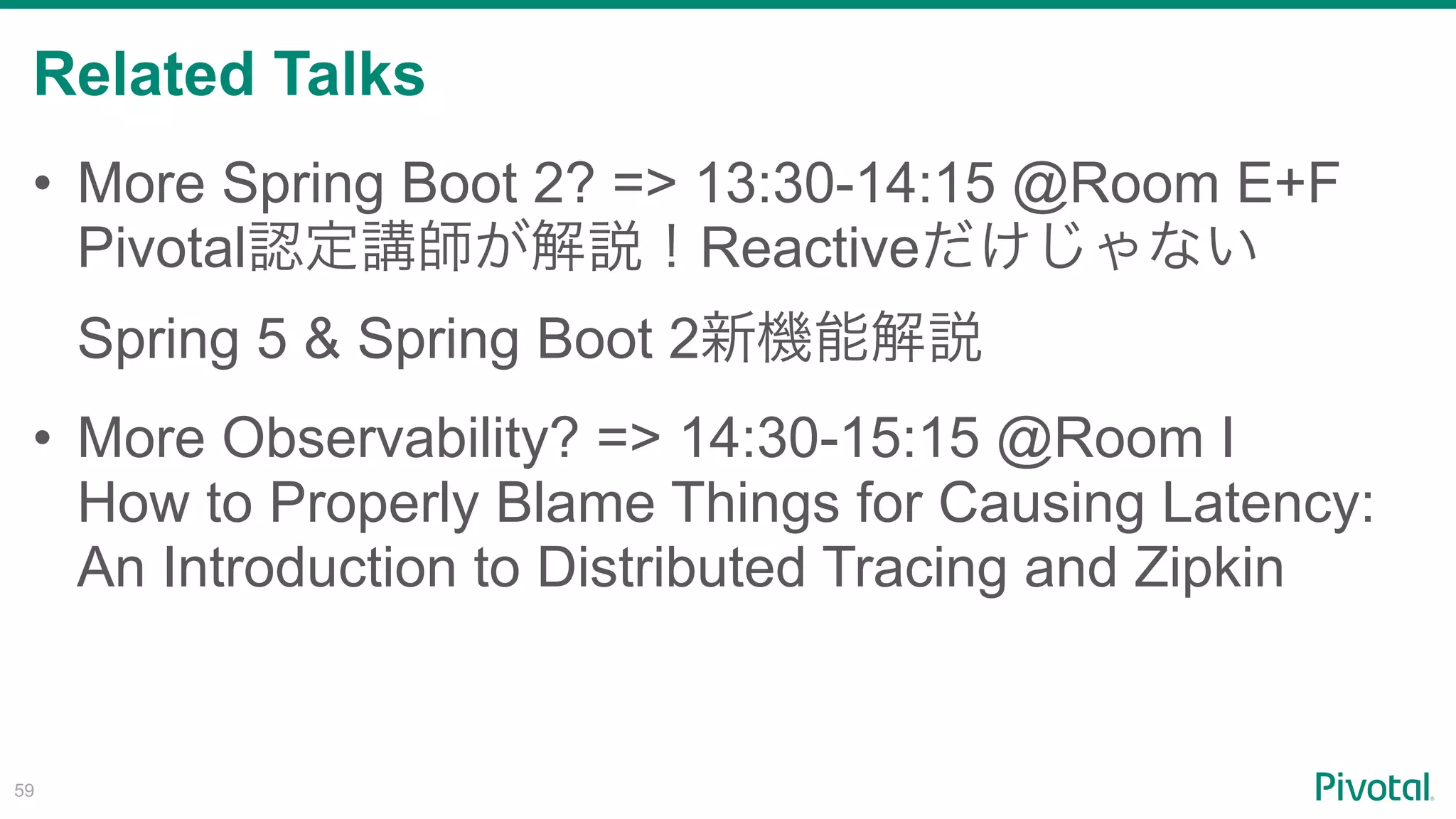 Related Talks
!59
• More Spring Boot 2? => 13:30-14:15 @Room E+F 
Pivotal Reactive
Spring 5 & Spring Boot 2
• More Observability? => 14:30-15:15 @Room I 
How to Properly Blame Things for Causing Latency:
An Introduction to Distributed Tracing and Zipkin
 