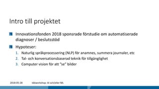 Intro till projektet
Innovationsfonden 2018 sponsrade förstudie om automatiserade
diagnoser / beslutsstöd
Hypoteser:
1. Naturlig språkprocessering (NLP) för anamnes, summera journaler, etc
2. Tal- och konversationsbaserad teknik för tillgänglighet
3. Computer vision för att ”se” bilder
2018-05-28 Idéworkshop: AI och/eller ML
 