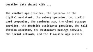 Location data shared with ...
The weather app provider, the operator of the
digital assistant, the subway operator, two credit
card companies, the reminder app, the cloud storage
provider, the roadside assistance provider, the toll
station operator, the restaurant ratings service,
the social network, and the limousine app service
10
 