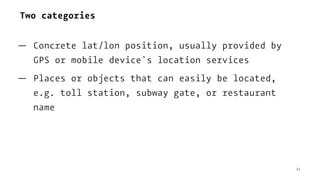 Two categories
— Concrete lat/lon position, usually provided by
GPS or mobile device's location services
— Places or objects that can easily be located,
e.g. toll station, subway gate, or restaurant
name
12
 