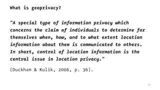 What is geoprivacy?
"A special type of information privacy which
concerns the claim of individuals to determine for
themselves when, how, and to what extent location
information about them is communicated to others.
In short, control of location information is the
central issue in location privacy."
(Duckham & Kulik, 2006, p. 36).
13
 
