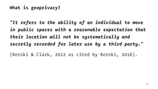 What is geoprivacy?
"It refers to the ability of an individual to move
in public spaces with a reasonable expectation that
their location will not be systematically and
secretly recorded for later use by a third party."
(Kerski & Clark, 2012 as cited by Kerski, 2016).
14
 