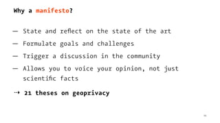 Why a manifesto?
— State and reﬂect on the state of the art
— Formulate goals and challenges
— Trigger a discussion in the community
— Allows you to voice your opinion, not just
scientiﬁc facts
⇢ 21 theses on geoprivacy
15
 