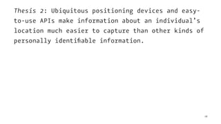Thesis 2: Ubiquitous positioning devices and easy-
to-use APIs make information about an individual’s
location much easier to capture than other kinds of
personally identiﬁable information.
18
 