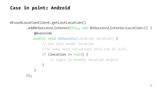 Case in point: Android
mFusedLocationClient.getLastLocation()
.addOnSuccessListener(this, new OnSuccessListener<Location>() {
@Override
public void onSuccess(Location location) {
// Got last known location.
//In some rare situations this can be null.
if (location != null) {
// Logic to handle location object
}
}
});
19
 