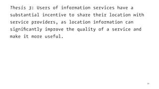 Thesis 3: Users of information services have a
substantial incentive to share their location with
service providers, as location information can
signiﬁcantly improve the quality of a service and
make it more useful.
20
 
