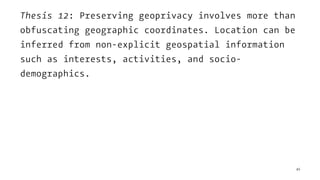 Thesis 12: Preserving geoprivacy involves more than
obfuscating geographic coordinates. Location can be
inferred from non-explicit geospatial information
such as interests, activities, and socio-
demographics.
45
 