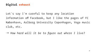 Digital exhaust
Let's say I'm careful to keep any location
information off Facebook, but I like the pages of FC
København, Aalborg University Copenhagen, Vega music
club, etc.
⇢ How hard will it be to ﬁgure out where I live?
46
 