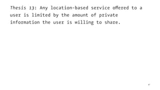 Thesis 13: Any location-based service offered to a
user is limited by the amount of private
information the user is willing to share.
47
 
