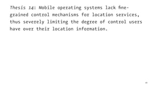 Thesis 14: Mobile operating systems lack ﬁne-
grained control mechanisms for location services,
thus severely limiting the degree of control users
have over their location information.
49
 