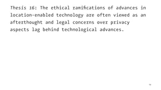 Thesis 16: The ethical ramiﬁcations of advances in
location-enabled technology are often viewed as an
afterthought and legal concerns over privacy
aspects lag behind technological advances.
54
 