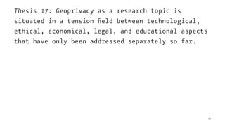 Thesis 17: Geoprivacy as a research topic is
situated in a tension ﬁeld between technological,
ethical, economical, legal, and educational aspects
that have only been addressed separately so far.
57
 