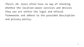 Thesis 18: Users often have no way of checking
whether the location-aware services and devices
they use act within the legal and ethical
frameworks and adhere to the provided description
and privacy policy.
59
 