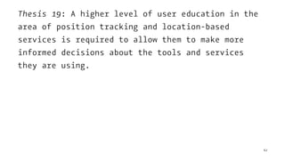 Thesis 19: A higher level of user education in the
area of position tracking and location-based
services is required to allow them to make more
informed decisions about the tools and services
they are using.
62
 