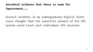 Anecdotal evidence that there is room for
improvement...
Several students in my undergraduate Digital Earth
class thought that the satellite element of the GPS
system could track each individual GPS receiver
63
 