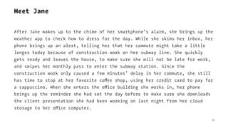 Meet Jane
After Jane wakes up to the chime of her smartphone’s alarm, she brings up the
weather app to check how to dress for the day. While she skims her inbox, her
phone brings up an alert, telling her that her commute might take a little
longer today because of construction work on her subway line. She quickly
gets ready and leaves the house, to make sure she will not be late for work,
and swipes her monthly pass to enter the subway station. Since the
construction work only caused a few minutes’ delay in her commute, she still
has time to stop at her favorite coffee shop, using her credit card to pay for
a cappuccino. When she enters the office building she works in, her phone
brings up the reminder she had set the day before to make sure she downloads
the client presentation she had been working on last night from her cloud
storage to her office computer.
8
 