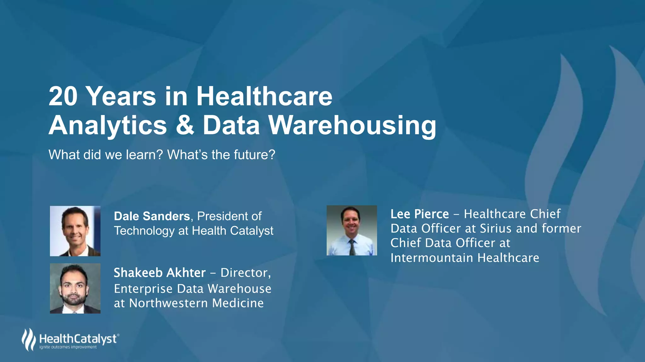 20 Years in Healthcare
Analytics & Data Warehousing
What did we learn? What’s the future?
Shakeeb Akhter - Director,
Enterprise Data Warehouse
at Northwestern Medicine
Lee Pierce - Healthcare Chief
Data Officer at Sirius and former
Chief Data Officer at
Intermountain Healthcare
Dale Sanders, President of
Technology at Health Catalyst
 