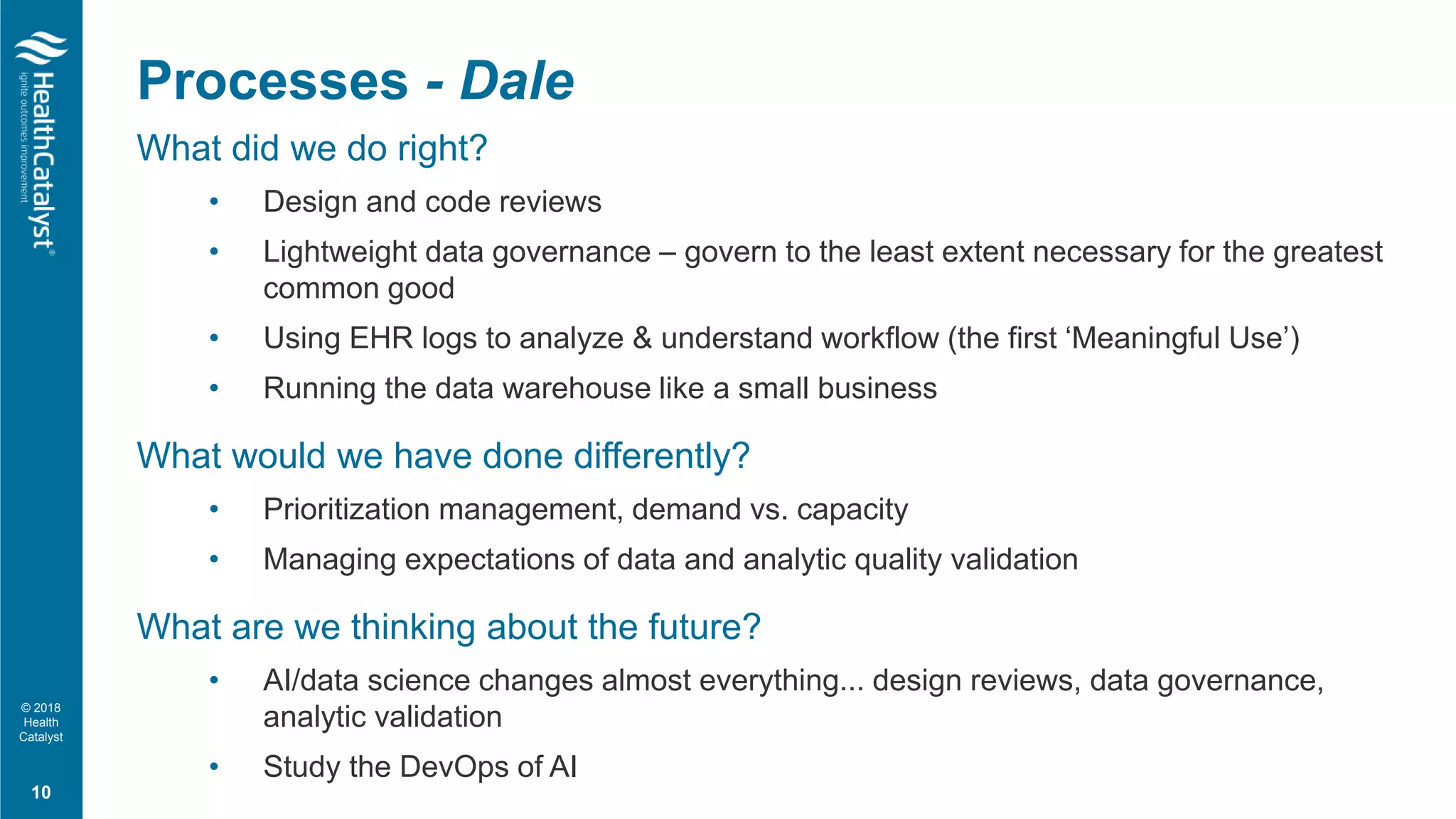 © 2018
Health
Catalyst
What did we do right?
• Design and code reviews
• Lightweight data governance – govern to the least extent necessary for the greatest
common good
• Using EHR logs to analyze & understand workflow (the first ‘Meaningful Use’)
• Running the data warehouse like a small business
What would we have done differently?
• Prioritization management, demand vs. capacity
• Managing expectations of data and analytic quality validation
What are we thinking about the future?
• AI/data science changes almost everything... design reviews, data governance,
analytic validation
• Study the DevOps of AI
10
Processes - Dale
 