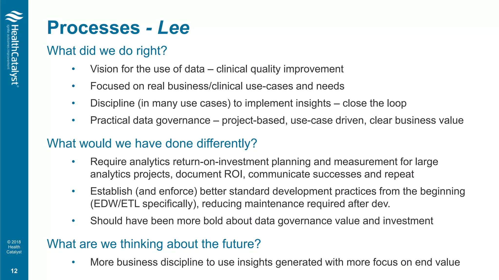 © 2018
Health
Catalyst
What did we do right?
• Vision for the use of data – clinical quality improvement
• Focused on real business/clinical use-cases and needs
• Discipline (in many use cases) to implement insights – close the loop
• Practical data governance – project-based, use-case driven, clear business value
What would we have done differently?
• Require analytics return-on-investment planning and measurement for large
analytics projects, document ROI, communicate successes and repeat
• Establish (and enforce) better standard development practices from the beginning
(EDW/ETL specifically), reducing maintenance required after dev.
• Should have been more bold about data governance value and investment
What are we thinking about the future?
• More business discipline to use insights generated with more focus on end value
12
Processes - Lee
 