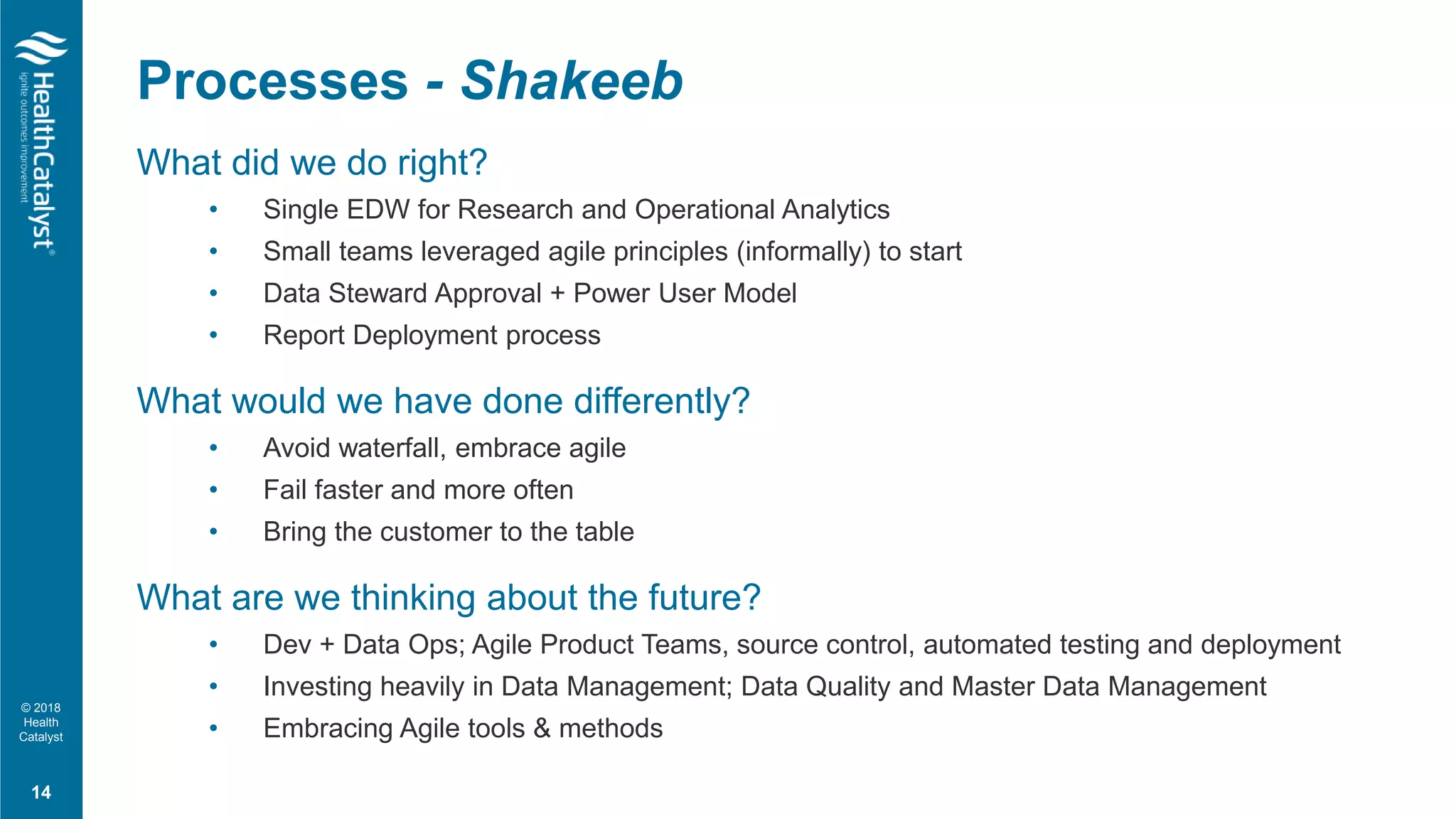 © 2018
Health
Catalyst
What did we do right?
• Single EDW for Research and Operational Analytics
• Small teams leveraged agile principles (informally) to start
• Data Steward Approval + Power User Model
• Report Deployment process
What would we have done differently?
• Avoid waterfall, embrace agile
• Fail faster and more often
• Bring the customer to the table
What are we thinking about the future?
• Dev + Data Ops; Agile Product Teams, source control, automated testing and deployment
• Investing heavily in Data Management; Data Quality and Master Data Management
• Embracing Agile tools & methods
Processes - Shakeeb
14
 