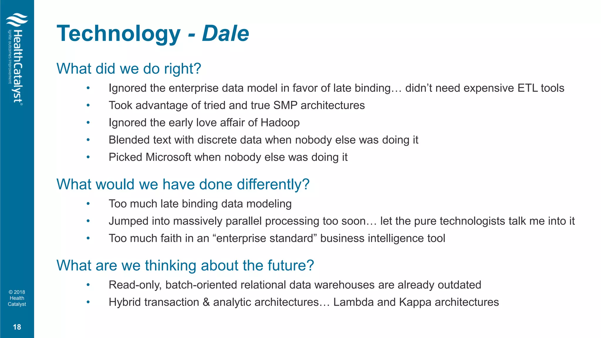 © 2018
Health
Catalyst
What did we do right?
• Ignored the enterprise data model in favor of late binding… didn’t need expensive ETL tools
• Took advantage of tried and true SMP architectures
• Ignored the early love affair of Hadoop
• Blended text with discrete data when nobody else was doing it
• Picked Microsoft when nobody else was doing it
What would we have done differently?
• Too much late binding data modeling
• Jumped into massively parallel processing too soon… let the pure technologists talk me into it
• Too much faith in an “enterprise standard” business intelligence tool
What are we thinking about the future?
• Read-only, batch-oriented relational data warehouses are already outdated
• Hybrid transaction & analytic architectures… Lambda and Kappa architectures
Technology - Dale
18
 