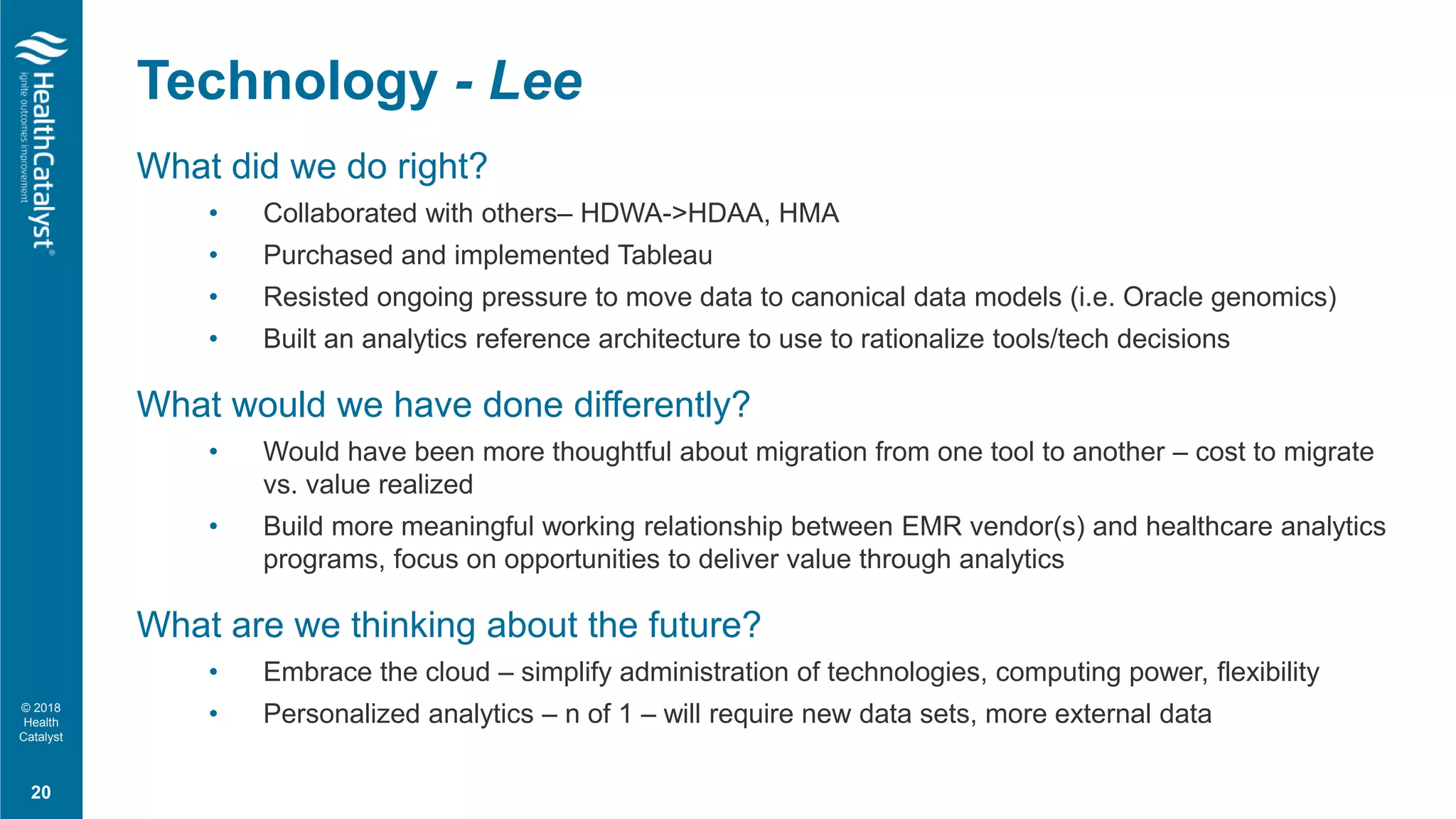 © 2018
Health
Catalyst
What did we do right?
• Collaborated with others– HDWA->HDAA, HMA
• Purchased and implemented Tableau
• Resisted ongoing pressure to move data to canonical data models (i.e. Oracle genomics)
• Built an analytics reference architecture to use to rationalize tools/tech decisions
What would we have done differently?
• Would have been more thoughtful about migration from one tool to another – cost to migrate
vs. value realized
• Build more meaningful working relationship between EMR vendor(s) and healthcare analytics
programs, focus on opportunities to deliver value through analytics
What are we thinking about the future?
• Embrace the cloud – simplify administration of technologies, computing power, flexibility
• Personalized analytics – n of 1 – will require new data sets, more external data
Technology - Lee
20
 