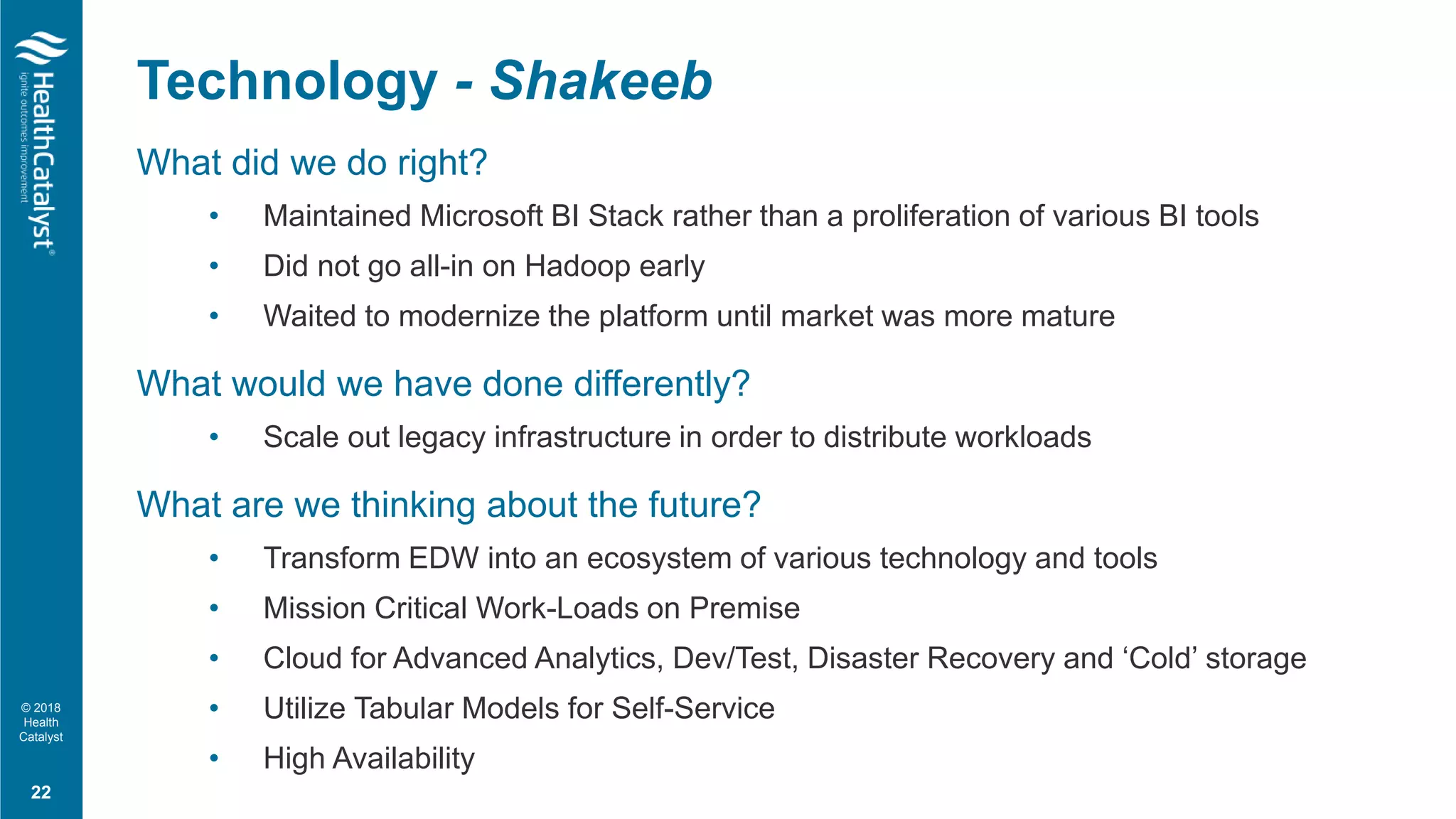 © 2018
Health
Catalyst
What did we do right?
• Maintained Microsoft BI Stack rather than a proliferation of various BI tools
• Did not go all-in on Hadoop early
• Waited to modernize the platform until market was more mature
What would we have done differently?
• Scale out legacy infrastructure in order to distribute workloads
What are we thinking about the future?
• Transform EDW into an ecosystem of various technology and tools
• Mission Critical Work-Loads on Premise
• Cloud for Advanced Analytics, Dev/Test, Disaster Recovery and ‘Cold’ storage
• Utilize Tabular Models for Self-Service
• High Availability
Technology - Shakeeb
22
 